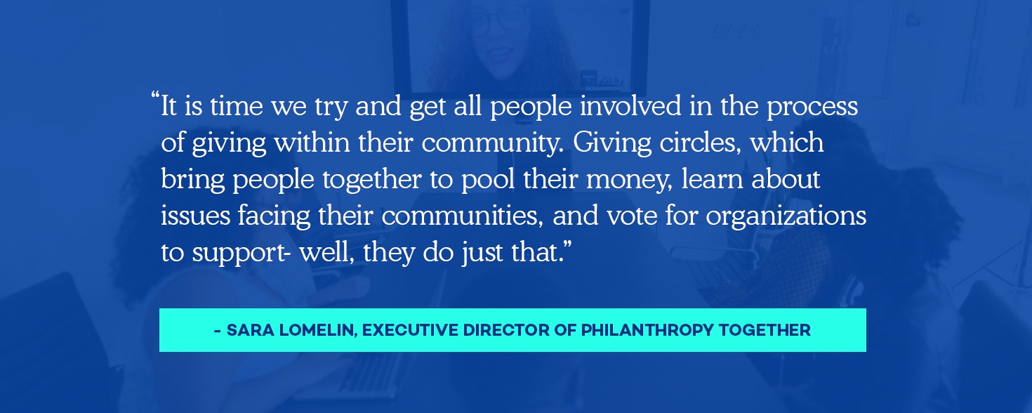 “It is time we try and get all people involved in the process of giving within their community. Giving circles, which bring people together to pool their money, learn about issues facing their communities, and vote for organizations to support- well, they do just that.”​ Sara Lomelin, Executive Director of Philanthropy Together​
